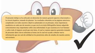 El presente trabajo se ha enfocado en demostrar de manera general aspectos relacionados a
la cirrosis hepática, tratando de plasmar los resultados obtenidos en las páginas anteriores,
cumpliendo con todos nuestros objetivos planteados en un principio, tiene importancia
académica en cada uno de nosotros ya que con la revisión bibliográfica hemos adquirido
conocimientos muy importantes sobre esta enfermedad, lo que ocasiona en el ser humano
y sobre todo el impacto social que este tiene, el cual se expone aspectos generales tratando
de presentar datos claves referentes al tema con lo cual nos ayuda a obtener nueva
información que nos será de utilidad en los posteriores años de estudios de nuestra carrera
universitaria.
 