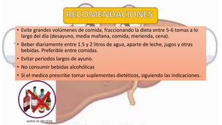 • Evite grandes volúmenes de comida, fraccionando la dieta entre 5-6 tomas a lo
largo del día (desayuno, media mañana, comida, merienda, cena).
• Beber diariamente entre 1.5 y 2 litros de agua, aparte de leche, jugos y otras
bebidas. Preferible entre comidas.
• Evitar periodos largos de ayuno.
• No consumir bebidas alcohólicas
• Si el medico prescribe tomar suplementes dietéticos, siguiendo las indicaciones.
 