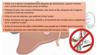 • Evitar irse a dormir inmediatamente después de alimentarse, esperar mínimo
una 1 antes de hacerlo para evitar el reflujo.
• Hidratar la piel, con cremas hidratantes, dos veces al día, después de la higiene
corporal y antes de acostarse.
• Evite el uso de colonias, que podrían irritar la piel.
• Evitar ducharse con agua muy caliente y al momento del secado tener cuidado de
no ir a lastimar la piel.
• Evitar el consumo de café o toda bebida que pueda ser irritable para el paciente.
• Realizar ejercicios con intensidad moderada (30 minutos al día).
 