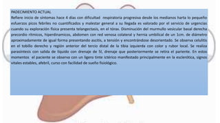 PADECIMIENTO ACTUAL
Refiere inicio de síntomas hace 4 días con dificultad respiratoria progresiva desde los medianos harta lo pequeño
esfuerzos picos febriles no cuantificados y malestar general a su llegada es valorado por el servicio de urgencias
cuando su exploración física presenta telangectasis, en el tórax. Disminución del murmullo vesicular basal derecha
precordio rítmicos, hiperdinamicos, abdomen con red venosa colateral y hernia umbilical de un 1cm. de diámetro
aproximadamente de igual forma presentando ascitis, a tensión y encontrándose desorientado. Se observa celulitis
en el tobillo derecho y región anterior del tercio distal de la tibia izquierda con color y rubor local. Se realiza
parasíntesis con salida de líquido con drenaje de 5l, drenaje que posteriormente se retira el pariente. En estos
momentos el paciente se observa con un ligero tinte ictérico manifestado principalmente en la esclerótica, signos
vitales estables, afebril, curso con facilidad de sueño fisiológico.
 