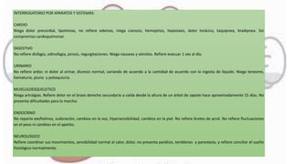 INTERROGATORIO POR APARATOS Y SISTEMAS:
CARDIO
Niega dolor precordial, lipotimias, no refiere edemas, niega cianosis, hemoptisis, hepistaxis, dolor torácico, taquipnea, bradipnea. Sin
compromiso cardiopulmonar.
DIGESTIVO
No refiere disfagia, odinofagia, pirosis, regurgitaciones. Niega nauseas y vómitos. Refiere evacuar 1 vez al día.
URINARIO
No refiere ardor, ni dolor al orinar, diuresis normal, variando de acuerdo a la cantidad de acuerdo con la ingesta de líquido. Niega tenesmo,
hematuria, piuria y poliaquiuria.
MUSCULOESQUELETICO
Niega artralgias. Refiere dolor en el brazo derecho secundario a caída desde la altura de un árbol de zapote hace aproximadamente 15 días. No
presenta dificultades para la marcha.
ENDOCRINO
No reporta exoftalmos, sudoración, cambios en la voz, hipersensibilidad, cambios en la piel. No refiere brotes de acné. No refiere fluctuaciones
en el peso ni cambios en el apetito.
NEUROLOGICO
Refiere coordinar sus movimientos, sensibilidad normal al calor, dolor, no presenta parálisis, temblores y parestesia, y refiere conciliar el sueño
fisiológico normalmente.
 