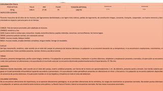 EXPLORACIÓN FÍSICA
PESO ACTUAL TALLA IMC PULSO TENSIÓN ARTERIAL TEMPERATURA RESPIRACIÓN
60 kg 148cm 27.40 79 100/70 37.7ºC FR 28
INSPECCIÓN GENERAL
Paciente masculino de 62 años de tez morena, piel ligeramente deshidratada y con ligero tinte ictérico, palidez de tegumento, de constitución integra, consiente, tranquilo, cooperador, con buena memoria y bien
orientado en espacio y persona pero no en tiempo.
CABEZA Pelo de textura promedio; piel cabelluda sin lesiones.
CRÁNEO: simétrico y liso
OJOS: buena visión e ambos ojos; conjuntiva rosada; esclerótica blanca; pupilas redondas, isocoricas, normoreflexicas. Sin hemorragias.
OÍDOS: presenta audición normal, con coloración normal.
NARIZ: mucosa rosada, tabique medial.
BOCA: mucosa rosada, arcadas dentales completas, lengua medial, faringe sin exudados.
CUELLO
Del tipo mesomorfo, simétrico, color acorde con el resto del cuerpo sin presencia de lesiones dérmicas a la palpación no se encontró elevación de su temperatura, ni se encontraron crepitaciones, crecimientos, ni
puntos dolorosos. Pulso carotideo presente, normal, rítmico y acorde al central.
TÓRAX
Cilíndrico, presenta telangectasia, parilla costal integra, simétrica. A la palpación no presenta crecimiento, crepitación ni puntos dolorosos, amplexion y amplexacion presente y normales; a la percusión se encuentra
ruido claro pulmonar sin alteraciones; a la auscultación el murmullo vesicular se encuentra disminuido predominantemente el basal derecho. FC 79x min.
ABDOMEN
Abdomen blando depresible, color acorde con el resto del cuerpo, cicatriz umbilical presente, con hernia de la misma con aproximadamente 1 cm. de diámetro, presenta ascitis a tensión. Con herida cubierta por
gasas en la piel paramedia infraumbilical izquierda secundaria a paracentesis. A la auscultación ruidos peristálticos presentes sin alteraciones en ritmo y frecuencia. A la palpación se encuentra abdomen depresible
sin presencia de puntos dolorosos. A la percusión matidez en el ara hepática y timpánico en todo el resto del abdomen.
COLUMNA VERTEBRAL
No se encuentran alteraciones de importancia, no se aprecian desviaciones patológicas, no se perciben alteraciones de las vertebras, los rangos de movimientos se presentan normales. No existen puntos dolorosos
a la palpación, se aprecia una simetría tanto torácica como pélvica. La flexión hacia el frente y lateral se encuentran normales. No hay masas musculares anormales.
 