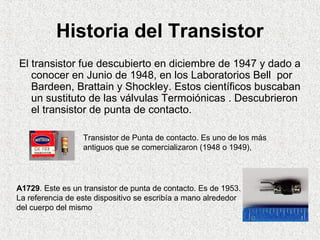 Historia del Transistor
El transistor fue descubierto en diciembre de 1947 y dado a
conocer en Junio de 1948, en los Labor...