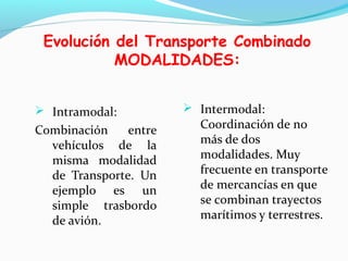 Evolución del Transporte Combinado
MODALIDADES:
 Intramodal:
Combinación entre
vehículos de la
misma modalidad
de Transporte. Un
ejemplo es un
simple trasbordo
de avión.
 Intermodal:
Coordinación de no
más de dos
modalidades. Muy
frecuente en transporte
de mercancías en que
se combinan trayectos
marítimos y terrestres.
 