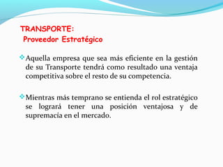 TRANSPORTE:
Proveedor Estratégico
Aquella empresa que sea más eficiente en la gestión
de su Transporte tendrá como resultado una ventaja
competitiva sobre el resto de su competencia.
Mientras más temprano se entienda el rol estratégico
se logrará tener una posición ventajosa y de
supremacía en el mercado.
 