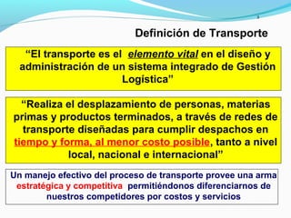 3
Definición de Transporte
Un manejo efectivo del proceso de transporte provee una arma
estratégica y competitiva permitiéndonos diferenciarnos de
nuestros competidores por costos y servicios
“Realiza el desplazamiento de personas, materias
primas y productos terminados, a través de redes de
transporte diseñadas para cumplir despachos en
tiempo y forma, al menor costo posible, tanto a nivel
local, nacional e internacional”
“El transporte es el elemento vital en el diseño y
administración de un sistema integrado de Gestión
Logística”
 