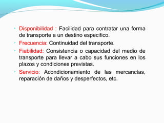 
Disponibilidad : Facilidad para contratar una forma
de transporte a un destino especifico.

Frecuencia: Continuidad del transporte.

Fiabilidad: Consistencia o capacidad del medio de
transporte para llevar a cabo sus funciones en los
plazos y condiciones previstas.

Servicio: Acondicionamiento de las mercancías,
reparación de daños y desperfectos, etc.
 