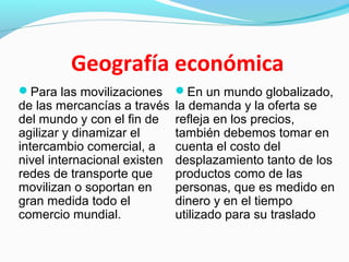 Geografía económica
Para las movilizaciones
de las mercancías a través
del mundo y con el fin de
agilizar y dinamizar el
intercambio comercial, a
nivel internacional existen
redes de transporte que
movilizan o soportan en
gran medida todo el
comercio mundial.
En un mundo globalizado,
la demanda y la oferta se
refleja en los precios,
también debemos tomar en
cuenta el costo del
desplazamiento tanto de los
productos como de las
personas, que es medido en
dinero y en el tiempo
utilizado para su traslado
 