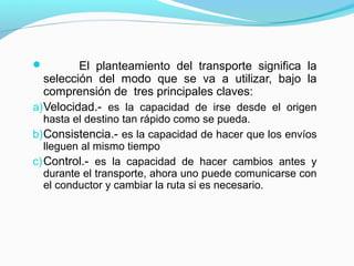  El planteamiento del transporte significa la
selección del modo que se va a utilizar, bajo la
comprensión de tres principales claves:
a)Velocidad.- es la capacidad de irse desde el origen
hasta el destino tan rápido como se pueda.
b)Consistencia.- es la capacidad de hacer que los envíos
lleguen al mismo tiempo
c)Control.- es la capacidad de hacer cambios antes y
durante el transporte, ahora uno puede comunicarse con
el conductor y cambiar la ruta si es necesario.
 