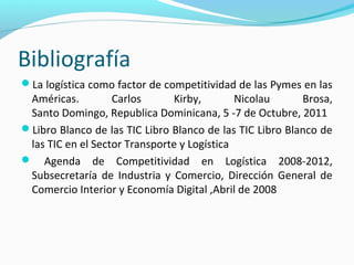 Bibliografía
La logística como factor de competitividad de las Pymes en las
Américas. Carlos Kirby, Nicolau Brosa,
Santo Domingo, Republica Dominicana, 5 -7 de Octubre, 2011
Libro Blanco de las TIC Libro Blanco de las TIC Libro Blanco de
las TIC en el Sector Transporte y Logística
 Agenda de Competitividad en Logística 2008-2012,
Subsecretaría de Industria y Comercio, Dirección General de
Comercio Interior y Economía Digital ,Abril de 2008
 