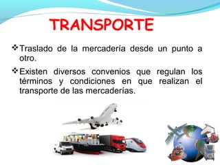 TRANSPORTE
Traslado de la mercadería desde un punto a
otro.
Existen diversos convenios que regulan los
términos y condiciones en que realizan el
transporte de las mercaderías.
 