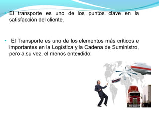 ●
El transporte es uno de los puntos clave en la
satisfacción del cliente.
●
El Transporte es uno de los elementos más críticos e
importantes en la Logística y la Cadena de Suministro,
pero a su vez, el menos entendido.
 