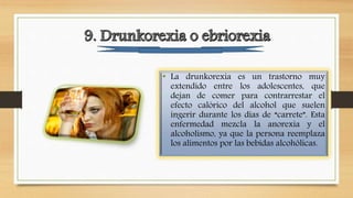 • La drunkorexia es un trastorno muy
extendido entre los adolescentes, que
dejan de comer para contrarrestar el
efecto calórico del alcohol que suelen
ingerir durante los días de “carrete”. Esta
enfermedad mezcla la anorexia y el
alcoholismo, ya que la persona reemplaza
los alimentos por las bebidas alcohólicas.
 