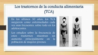 • En los últimos 30 años, los TCA
surgieron como enfermedades cada
vez más frecuentes, sobre todo en los
adolescentes.
• Los estudios sobre la frecuencia de
estos trastornos muestran un
aumento, principalmente en la
población de mujeres jóvenes.
 
