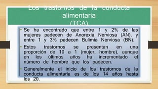 Los trastornos de la conducta
alimentaria
(TCA)
• Se ha encontrado que entre 1 y 2% de las
mujeres padecen de Anorexia Nerviosa (AN), y
entre 1 y 3% padecen Bulimia Nerviosa (BN).
• Estos trastornos se presentan en una
proporción de 10 a 1 (mujer, hombre), aunque
en los últimos años ha incrementado el
número de hombre que los padecen.
• Generalmente el inicio de los trastornos de la
conducta alimentaria es de los 14 años hasta
los 20.
 