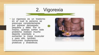 2. Vigorexia
• La vigorexia es un trastorno
en el cual la persona se
preocupa constantemente
por parecer demasiado
pequeña y débil. Por lo
mismo, quienes sufren este
problema realizan mucho
deporte orientado a
aumentar la masa muscular
y para ello, también
consumen suplementos
proteicos y anabólicos.
 