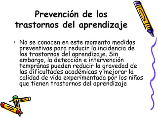 Prevención de los trastornos del aprendizaje No se conocen en este momento medidas preventivas para reducir la incidencia de los trastornos del aprendizaje. Sin embargo, la detección e intervención tempranas pueden reducir la gravedad de las dificultades académicas y mejorar la calidad de vida experimentada por los niños que tienen trastornos del aprendizaje   