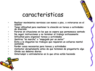 caracteristicas Realizar movimientos nerviosos con manos o pies, o retorcerse en el asiento   Tener dificultad para mantener la atención en tareas o actividades de diversión   Pararse en situaciones en las que se espera que permanezca sentado   No seguir instrucciones y no terminar el trabajo exitosamente   Dificultad para organizar tareas y actividades   Sentirse “en marcha” o “empujado por un motor”   Evita y le disgustan los trabajos que requieren un esfuerzo mental sostenido Perder cosas necesarias para tareas y actividades   Contestar abruptamente antes de que terminen de preguntarte algo   Olvida sus deberes diarios   Interrumpir o entrometerse en lo que otros están haciendo   