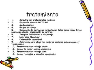 tratamiento 1.      Consulta con profesionales médicos 2.      Educación acerca del TDAH 3.      Medicamentos 4.      Grupos de apoyo 5.      Desarrollo de destrezas conductuales tales como hacer listas, plantación diaria, elaboración de rutinas. 6.      Terapias individuales o de pareja 7.      Liderazgo (Coaching) 8.      Orientación vocacional 9.      Asistencia para elegir las mejores opciones educacionales y vocacionales 10.  Perseverancia y trabajo arduo 11.  Buscar la mejor opción académica  12.  Perseverancia y trabajo duro 13.  Buscar trabajos y escuelas apropiados   