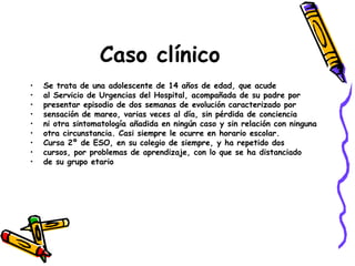 Caso clínico Se trata de una adolescente de 14 años de edad, que acude al Servicio de Urgencias del Hospital, acompañada de su padre por presentar episodio de dos semanas de evolución caracterizado por sensación de mareo, varias veces al día, sin pérdida de conciencia ni otra sintomatología añadida en ningún caso y sin relación con ninguna otra circunstancia. Casi siempre le ocurre en horario escolar. Cursa 2º de ESO, en su colegio de siempre, y ha repetido dos cursos, por problemas de aprendizaje, con lo que se ha distanciado de su grupo etario  