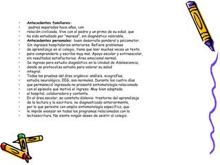 Antecedentes familiares: padres separados hace años, con relación civilizada. Vive con el padre y un primo de su edad, que ha sido estudiado por “mareos”, sin diagnóstico valorable. Antecedentes personales:  buen desarrollo ponderal y psicomotor. Sin ingresos hospitalarios anteriores. Refiere problemas de aprendizaje en el colegio, tiene que leer muchas veces un texto para comprenderlo y escribe muy mal. Apoyo escolar y extraescolar, sin resultados satisfactorios. Área emocional normal. Se ingresa para estudio diagnóstico en la Unidad de Adolescencia, donde se protocoliza estudio para valorar su salud integral. Todas las pruebas del área orgánica: análisis, ecografías, estudio neurológico, EEG, son normales. Durante los cuatro días que permaneció ingresada no presentó sintomatología relacionada con el episodio que motivó el ingreso. Muy bien adaptada al hospital, colaboradora y contenta. En el área escolar, se constata dislexia: trastorno del aprendizaje de la lectura y la escritura, no diagnosticado anteriormente, por lo que persiste con amplia sintomatología específica, que le impide avanzar en todos los programas relacionados con la lectoescritura. No siente ningún deseo de asistir al colegio. 