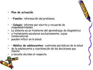 Plan de actuación •  Familia:  información del problema. •  Colegio:  informe por escrito y recuerdo de responsabilidades. La dislexia es un trastorno del aprendizaje de diagnóstico y tratamiento escolares exclusivamente, cuyas consecuencias pueden influir en la salud. •  Médico de adolescentes:  controles periódicos de la salud de la adolescente y coordinación de las decisiones que familia y escuela decidan al respecto. 