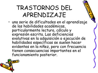 TRASTORNOS DEL APRENDIZAJE una serie de dificultades en el aprendizaje de las habilidades académicas, particularmente lectura, cálculo y expresión escrita. Las deficiencias evolutivas en la adquisición o ejecución de habilidades específicas se suelen hacer evidentes en la niñez, pero con frecuencia tienen consecuencias importantes en el funcionamiento posterior.  