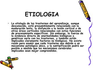 ETIOLOGIA La etiología de los trastornos del aprendizaje, aunque desconocida, está presumiblemente relacionada con la maduración lenta, la disfunción o la lesión cortical o de otras áreas corticales relacionadas con estas funciones de procesamiento específicas. Sin embargo, la fuerza de la evidencia directa de anormalidades biológicas o genéticas varía con los trastornos, y también están implicados claramente factores no biológicos. No existe razón para asumir que cada trastorno sea debido a un mecanismo patológico único, y la subtipificación podrá ser posible a medida que los mecanismos cerebrales implicados sean mejor comprendidos. 