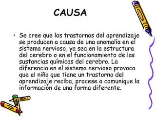 CAUSA Se cree que los trastornos del aprendizaje se producen a causa de una anomalía en el sistema nervioso, ya sea en la estructura del cerebro o en el funcionamiento de las sustancias químicas del cerebro. La diferencia en el sistema nervioso provoca que el niño que tiene un trastorno del aprendizaje reciba, procese o comunique la información de una forma diferente. 