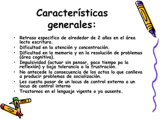 Características generales: Retraso especifico de alrededor de 2 años en el área lecto escritura. Dificultad en la atención y concentración. Dificultad en la memoria y en la resolución de problemas (área cognitiva). Impulsividad (actuar sin pensar, poco tiempo pa la reflexión) y baja tolerancia a la frustración. No antecede la consecuencia de los actos lo que conlleva a producir problemas de socialización. Les cuesta pasar de un locus de control externo a un locus de control interno Trastornos en el lenguaje vigente o ya ausente. 