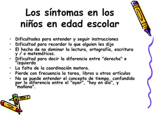 Los síntomas en los niños en edad escolar Dificultades para entender y seguir instrucciones  Dificultad para recordar lo que alguien les dijo  El hecho de no dominar la lectura, ortografía, escritura y / o matemáticas. Dificultad para decir la diferencia entre "derecha" e "izquierda La falta de la coordinación motora. Pierde con frecuencia la tarea, libros u otros artículos  No se puede entender el concepto de tiempo, confundido por la diferencia entre el "ayer", "hoy en día", y "mañana".  