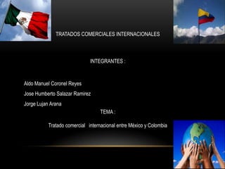TRATADOS COMERCIALES INTERNACIONALES

INTEGRANTES :

Aldo Manuel Coronel Reyes
Jose Humberto Salazar Ramirez

Jorge Lujan Arana
TEMA :
Tratado comercial internacional entre México y Colombia

 