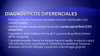  Distinguir de otras fracturas más serias como las nasofaciales o las
nasoetmoidales
 menudo pueden resultar desgarros durales (cerebrospinal fluid [CSF]
rhinorrhea)
 Cigomático: deformidad en forma deV (3 puntos de quiebre)-(trismo
del M. temporal)
 Cigomáticomaxilar: fuerza fue dirigida hacia la mejilla, involucra a una o
más articulaciones (parestesias N. infraorbitario ipsilateral, fracturas
alveolares-dentición aflojada y equimosis o hemorragia gingival)
 