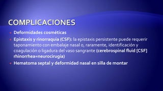  Deformidades cosméticas
 Epistaxis y rinorraquia (CSF): la epistaxis persistente puede requerir
taponamiento con embalaje nasal o, raramente, identificación y
coagulación o ligadura del vaso sangrante (cerebrospinal fluid [CSF]
rhinorrhea=neurocirugía)
 Hematoma septal y deformidad nasal en silla de montar
 