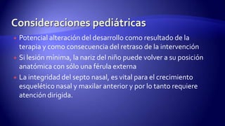  Potencial alteración del desarrollo como resultado de la
terapia y como consecuencia del retraso de la intervención
 Si lesión mínima, la nariz del niño puede volver a su posición
anatómica con sólo una férula externa
 La integridad del septo nasal, es vital para el crecimiento
esquelético nasal y maxilar anterior y por lo tanto requiere
atención dirigida.
 