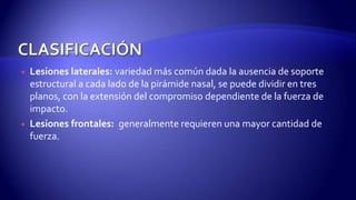  Lesiones laterales: variedad más común dada la ausencia de soporte
estructural a cada lado de la pirámide nasal, se puede dividir en tres
planos, con la extensión del compromiso dependiente de la fuerza de
impacto.
 Lesiones frontales: generalmente requieren una mayor cantidad de
fuerza.
 