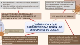 ¿QUIÉNES SON Y QUÉ
CARACTERÍSTICAS TIENEN LOS
ESTUDIANTES DE LA EBA?
LOS JÓVENES DEL PROGRAMA DE
EDUCACIÓN BÁSICA ALTERNATIVA DE
JÓVENES Y ADULTOS - PEBAJA
 Brinda atención a los que no acudieron al sistema
educativo.
 Atienden a inicial, primaria, secundaria ( presencial
semipresencial y a distancia)
LOS ADULTOS DEL PEBAJA
a través de la acción tutorial se trata de reforzar el
reconocimiento de su identidad, de su derecho a
la autonomía, de su posibilidad de ser sujeto de su
propia historia.
con adultos se hace más evidente que la
tutoría requiere ser un interaprendizaje
entre el sujeto docente y el sujeto
participante del PEBAJA.
La tutoría está llamada a vigilar que ... la
experiencia de retomar los estudios
constituya una experiencia real y necesaria
de crecimiento y éxito personal
ADED ROJAS
 