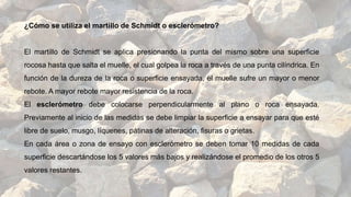 ¿Cómo se utiliza el martillo de Schmidt o esclerómetro?
El martillo de Schmidt se aplica presionando la punta del mismo sobre una superficie
rocosa hasta que salta el muelle, el cual golpea la roca a través de una punta cilíndrica. En
función de la dureza de la roca o superficie ensayada, el muelle sufre un mayor o menor
rebote. A mayor rebote mayor resistencia de la roca.
El esclerómetro debe colocarse perpendicularmente al plano o roca ensayada.
Previamente al inicio de las medidas se debe limpiar la superficie a ensayar para que esté
libre de suelo, musgo, líquenes, pátinas de alteración, fisuras o grietas.
En cada área o zona de ensayo con esclerómetro se deben tomar 10 medidas de cada
superficie descartándose los 5 valores más bajos y realizándose el promedio de los otros 5
valores restantes.
 