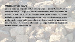 PROCEDIMIENTO DE ENSAYO
Las dos placas se limpiarán cuidadosamente antes de colocar la muestra en la
cámara de ensayo. La carga debe aplicarse continuamente a una velocidad de 0,5
MPa/s a 1,0 MPa/s (en el caso de un dispositivo de carga controlada por tensión)
y el fallo debe producirse en aproximadamente 10 minutos. Los datos de tensión
y deformación pueden registrarse mediante un sistema electrónico que tenga las
especificaciones de precisión adecuadas. La carga máxima se registra en
Newtons con una precisión del 1%.
 
