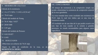 V. MEMORIA DE CÁLCULO
Cálculo de la resistencia
σ = 4 x (17.5 KN) / 3.1416 x (0.54 m)2
σ = 76.41 mpa
Cálculo del modulo de Young
E= 76.41 Mpa / 0.027
E= 2830/1000
E= 2.83 gpa
Cálculo del módulo de Poisson:
V= 0.013/0.027
V= 0.481
VI. RESULTADOS
-Obtuvimos un esfuerzo de 76.41 mpa
-Según la tabla de condición de la roca, es de
RESISTENCIA MEDIA
VII. CONCLUSIONES
-El ensayo de resistencia a la compresión simple nos
ayuda a determinar la resistencia de compresión uniaxial
de la roca ignimbrita
-La roca tomada tiene como resultado una resistencia de
76.41 mpa lo cual nos indica que es una roca de
resistencia media
-El resultado nos de una idea de lo que podría ocurrir con
este tipo de roca cuando se le somete a grandes
presiones, no siendo recomedables para algunos casos
específicos.
 