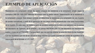 Resistencia a la compresión simple Se realizó ensayos de resistencia a la compresión simple según la
normativa UNE-EN 1926:2007 Métodos de ensayo para la piedra natural. Determinación de la resistencia a
la compresión uniaxial. Este ensayo consiste en determinar la resistencia a la compresión de una muestra
de sondeo normalizada, a partir de la aplicación de una carga uniaxial perpendicular a las caras horizontales
de la muestra. En este caso, se realizó a partir de sondeos cedidos por la mina y se realizaron con la prensa
del laboratorio de Optimore, de la EPSEM, y la prensa INSTRON (200 Tn) del laboratorio de mecánica de
suelos y rocas de la ETSCCPB – Campus Nord, que nos permite obtener la curva de rotura de las muestras.
Con los resultados que nos da se calcula la carga máxima que puede soportar por unidad de superficie de la
roca a partir de la fórmula: 𝜎 = 𝐹 𝑆 𝑀𝑃
EJEMPLO DE APLICACIÓN
 