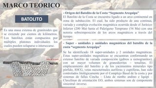 MARCO TEORICO
- Origen del Batolito de la Costa “Segmento Arequipa”
El Batolito de la Costa se encuentra ligado a un arco continental en
zona de subducción. El cual, ha sido producto de una continua,
variada y compleja evolución magmática ocurrida desde el Jurásico
Inferior (200 Ma) hasta el Paleógeno Temprano (54 Ma) con una
notoria sobreimposición de los arcos magmáticos a través del
tiempo.
- Super - unidades y unidades magmáticas del batolito de la
costa “segmento Arequipa”
Se ha identificado 18 super-unidades y 2 unidades magmáticas.
Estas super-unidades magmáticas se encuentran conformando un
extenso batolito de variada composición (gabros a sienogranitos),
con un mayor volumen de granodioritas – tonalitas. El
emplazamiento del batolito y de los yacimientos minerales tipo
pórfido, IOCG, vetas mesotermales auríferas y cupríferas, han sido
controlados litológicamente por el Complejo Basal de la costa y por
sistemas de fallas Cincha – Lluta de rumbo andino e Iquipí –
Clavelinas de orientación EO, ambos sistemas son de componente
siniestral -inverso.
BATOLITO
Es una masa extensa de granitoides​ que
se extiende por cientos de kilómetros.
Los batolitos están compuestos por
múltiples plutones individuales los
cuales pueden solaparse o intersecarse.
 