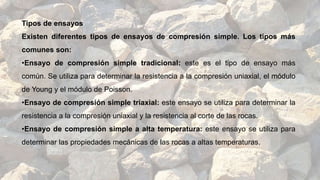 Tipos de ensayos
Existen diferentes tipos de ensayos de compresión simple. Los tipos más
comunes son:
•Ensayo de compresión simple tradicional: este es el tipo de ensayo más
común. Se utiliza para determinar la resistencia a la compresión uniaxial, el módulo
de Young y el módulo de Poisson.
•Ensayo de compresión simple triaxial: este ensayo se utiliza para determinar la
resistencia a la compresión uniaxial y la resistencia al corte de las rocas.
•Ensayo de compresión simple a alta temperatura: este ensayo se utiliza para
determinar las propiedades mecánicas de las rocas a altas temperaturas.
 
