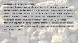 Aplicaciones en la industria minera
Los ensayos de compresión simple se utilizan en la industria minera para:
•Evaluar la calidad de las rocas: los ensayos de compresión simple se pueden
utilizar para evaluar la calidad de las rocas que se utilizarán para la
•Diseñar estructuras mineras: los ensayos de compresión simple se pueden
utilizar para diseñar estructuras mineras que sean seguras y resistentes.
•Mejorar la seguridad de las operaciones mineras: los ensayos de compresión
simple se pueden utilizar para identificar zonas de riesgo en las operaciones
para mitigar el riesgo.
 