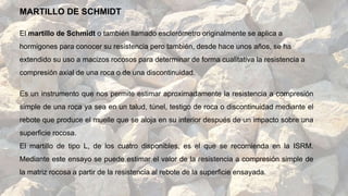 El martillo de Schmidt o también llamado esclerómetro originalmente se aplica a
hormigones para conocer su resistencia pero también, desde hace unos años, se ha
extendido su uso a macizos rocosos para determinar de forma cualitativa la resistencia a
compresión axial de una roca o de una discontinuidad.
Es un instrumento que nos permite estimar aproximadamente la resistencia a compresión
simple de una roca ya sea en un talud, túnel, testigo de roca o discontinuidad mediante el
rebote que produce el muelle que se aloja en su interior después de un impacto sobre una
superficie rocosa.
El martillo de tipo L, de los cuatro disponibles, es el que se recomienda en la ISRM.
Mediante este ensayo se puede estimar el valor de la resistencia a compresión simple de
la matriz rocosa a partir de la resistencia al rebote de la superficie ensayada.
MARTILLO DE SCHMIDT
 