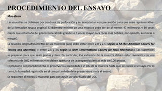 Muestreo
Las muestras se obtienen por sondajes de perforación y se seleccionan con precaución para que sean representativas
de la formación rocosa original. El diámetro mínimo de una muestra debe ser de al menos 47 milímetros y 10 veces
mayor que el tamaño del grano mineral más grande (o 6 veces mayor para rocas más débiles, por ejemplo, areniscas o
margas).
La relación longitud/diámetro de las muestras (L/D) debe estar entre 2,0 y 2,5, según la ASTM (American Society for
Testing and Materials) y entre 2,5 y 3,0 según la ISRM (International Society for Rock Mechanics). Las superficies
se preparan para que sean planas y lisas. En particular, los extremos de la muestra deben estar nivelados con una
tolerancia de 0,02 milímetros y no deben apartarse de la perpendicularidad más de 0,06 grados.
El propósito del procedimiento es preservar las propiedades in situ de la muestra hasta que se realice el ensayo. Por lo
tanto, la humedad registrada en el campo también debe preservarse hasta el ensayo.
Se requieren al menos 5 muestras para conseguir un valor fiable del UCS.
PROCEDIMIENTO DEL ENSAYO
 