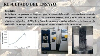 RESULTADO DEL ENSAYO
Resultados
En la figura 1 se presenta un diagrama típico de tensión-deformación derivado de un ensayo de
compresión uniaxial de una muestra de basalto no alterada. El UCS es el valor máximo del
diagrama y es igual a 44,7 MPa. En la figura 2 se presenta el equipo utilizado por Aminpro para la
realización del ensayo, mientras que la figura 3 muestra la realización de un ensayo.
 