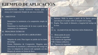 EJEMPLO DE APLICACIÓN
I. REFERENCIAS: ASTM D2938-95 Norma para el
ensayo de Compresión Simple de una roca resistente.
II. OBJETIVOS
Determinar la resistencia a la compresión simple de
la roca
Determinar la clasificación de la roca a partir de su
resistencia a la compresión
III. PRINCIPIOS TEÓRICOS
a) MATERIALES Y EQUIPO DE LABORATORIO
Máquina de corte: Para lograr un pulido de los lados
del testigo
Prensa Hidráulica de Compresión: Maquina para
determinar la resistencia y deformación del testigo de
roca. La máquina de ensayos está equipada con dos
bloques de asiento en forma de disco.
I. Balanza: Mide la masa a partir de la fuerza (peso)
ejercida por el cuerpo sobre el receptor de la carga.
II. Reglas: Para medir el diámetro y longitud del testigo de
la roca
III.
IV. b) ELEMENTOS DE PROTECCIÓN PERSONAL
V. -Botas punta de acero
VI. -Lentes de seguridad
VII.-Guantes de seguridad
VIII.-Chaleco reflectivo
IX. -Tapones de seguridad
 