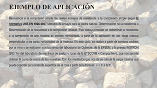 Resistencia a la compresión simple Se realizó ensayos de resistencia a la compresión simple según la
normativa UNE-EN 1926:2007 Métodos de ensayo para la piedra natural. Determinación de la resistencia a
Determinación de la resistencia a la compresión uniaxial. Este ensayo consiste en determinar la resistencia
a la compresión de una muestra de sondeo normalizada, a partir de la aplicación de una carga uniaxial
perpendicular a las caras horizontales de la muestra. En este caso, se realizó a partir de sondeos cedidos
por la mina y se realizaron con la prensa del laboratorio de Optimore, de la EPSEM, y la prensa INSTRON
(200 Tn) del laboratorio de mecánica de suelos y rocas de la ETSCCPB – Campus Nord, que nos permite
obtener la curva de rotura de las muestras. Con los resultados que nos da se calcula la carga máxima que
puede soportar por unidad de superficie de la roca a partir de la fórmula: 𝜎 = 𝐹 𝑆 𝑀𝑃
EJEMPLO DE APLICACIÓN
 