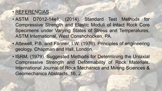 • REFERENCIAS
• ASTM D7012-14e1, (2014). Standard Test Methods for
Compressive Strength and Elastic Moduli of Intact Rock Core
Specimens under Varying States of Stress and Temperatures,
ASTM International, West Conshohocken, PA.
• Attewell, P.B. and Farmer, I.W. (1976). Principles of engineering
geology. Chapman and Hall, London.
• ISRM, (1979). Suggested Methods for Determining the Uniaxial
Compressive Strength and Deformability of Rock Materials.
International Journal of Rock Mechanics and Mining Sciences &
Geomechanics Abstracts. 16, 2.
 